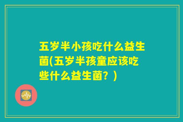 五岁半小孩吃什么益生菌(五岁半孩童应该吃些什么益生菌?) 五岁半小孩吃什么益生菌(五岁半孩童应该吃些什么益生菌?)