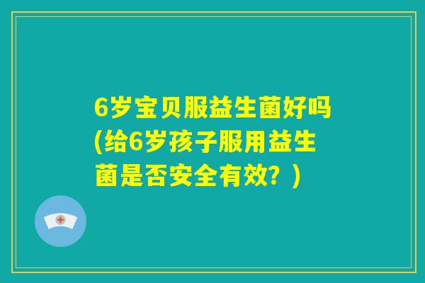 6岁宝贝服益生菌好吗(给6岁孩子服用益生菌是否安全有效？)