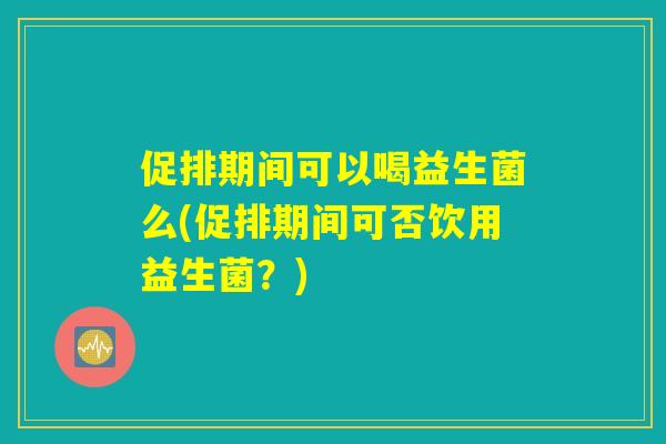 促排期间可以喝益生菌么(促排期间可否饮用益生菌？)