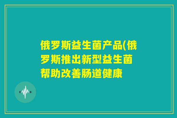 俄罗斯益生菌产品(俄罗斯推出新型益生菌 帮助改善肠道健康