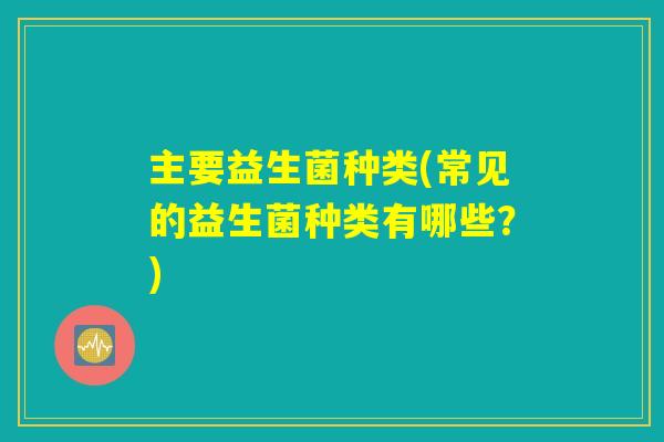 主要益生菌种类(常见的益生菌种类有哪些?) 主要益生菌种类(常见的益生菌种类有哪些?)