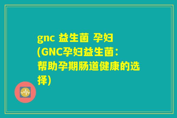 gnc 益生菌 孕妇(GNC孕妇益生菌:帮助孕期肠道健康的选择) gnc 益生菌 孕妇(GNC孕妇益生菌:帮助孕期肠道健康的选择)