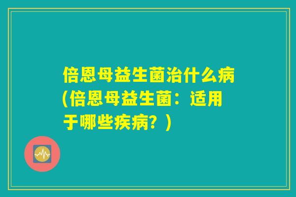 倍恩母益生菌治什么病(倍恩母益生菌:适用于哪些疾病?) 倍恩母益生菌治什么病(倍恩母益生菌:适用于哪些疾病?)