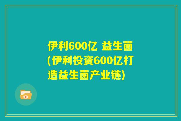 伊利600亿 益生菌(伊利投资600亿打造益生菌产业链)