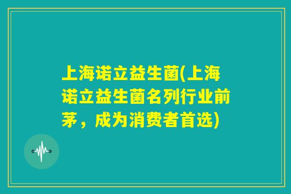 上海诺立益生菌(上海诺立益生菌名列行业前茅,成为消费者首选) 上海诺立益生菌(上海诺立益生菌名列行业前茅,成为消费者首选)