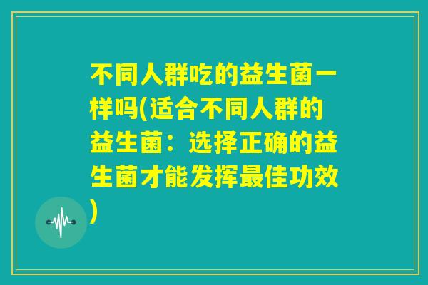 不同人群吃的益生菌一样吗(适合不同人群的益生菌：选择正确的益生菌才能发挥最佳功效)