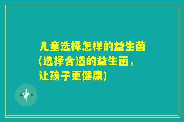 儿童选择怎样的益生菌(选择合适的益生菌，让孩子更健康)
