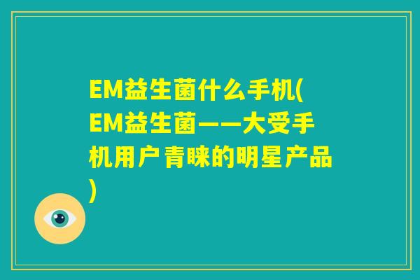 EM益生菌什么手机(EM益生菌——大受手机用户青睐的明星产品)