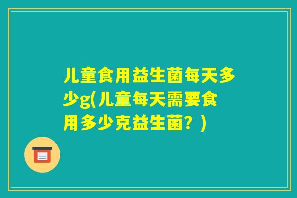 儿童食用益生菌每天多少g(儿童每天需要食用多少克益生菌？)