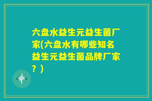 六盘水益生元益生菌厂家(六盘水有哪些知名益生元益生菌品牌厂家?) 六盘水益生元益生菌厂家(六盘水有哪些知名益生元益生菌品牌厂家?)