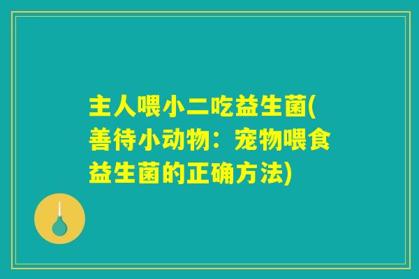 主人喂小二吃益生菌(善待小动物:宠物喂食益生菌的正确方法) 主人喂小二吃益生菌(善待小动物:宠物喂食益生菌的正确方法)