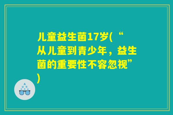 儿童益生菌17岁(“从儿童到青少年,益生菌的重要性不容忽视”) 儿童益生菌17岁(“从儿童到青少年,益生菌的重要性不容忽视”)