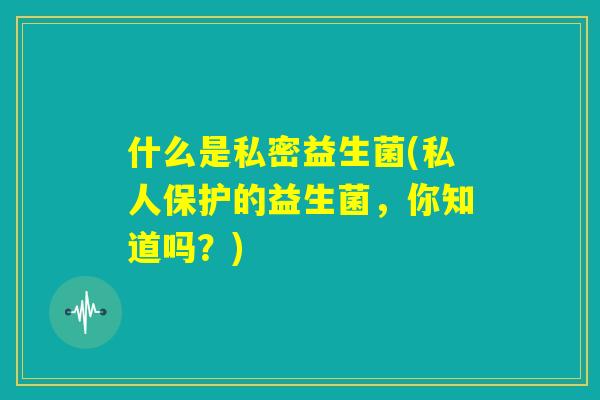 什么是私密益生菌(私人保护的益生菌,你知道吗?) 什么是私密益生菌(私人保护的益生菌,你知道吗?)