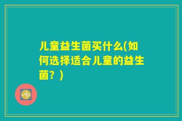 儿童益生菌买什么(如何选择适合儿童的益生菌?) 儿童益生菌买什么(如何选择适合儿童的益生菌?)