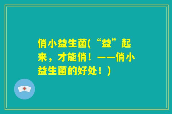 俏小益生菌(“益”起来,才能俏!——俏小益生菌的好处!) 俏小益生菌(“益”起来,才能俏!——俏小益生菌的好处!)