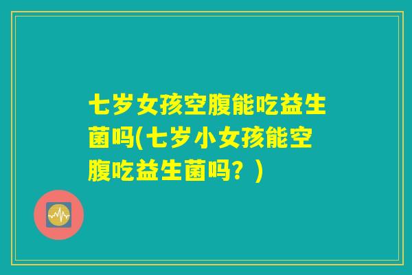七岁女孩空腹能吃益生菌吗(七岁小女孩能空腹吃益生菌吗？)
