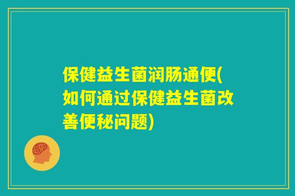 保健益生菌润肠通便(如何通过保健益生菌改善便秘问题)
