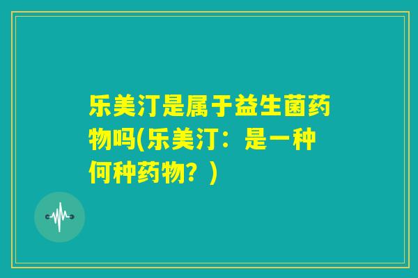 乐美汀是属于益生菌药物吗(乐美汀：是一种何种药物？)