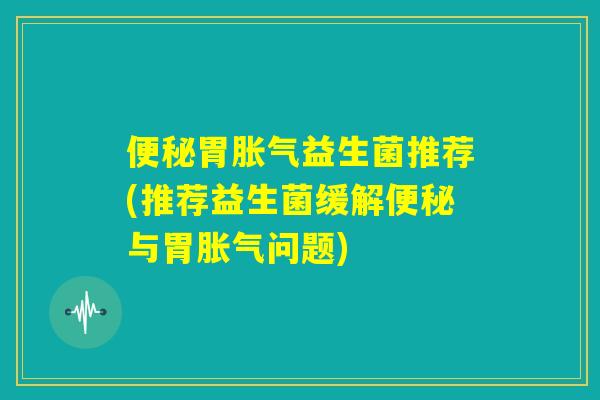 便秘胃胀气益生菌推荐(推荐益生菌缓解便秘与胃胀气问题)