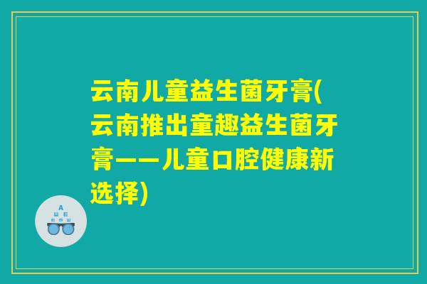 云南儿童益生菌牙膏(云南推出童趣益生菌牙膏——儿童口腔健康新选择)