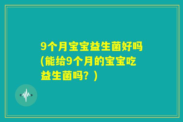 9个月宝宝益生菌好吗(能给9个月的宝宝吃益生菌吗?) 9个月宝宝益生菌好吗(能给9个月的宝宝吃益生菌吗?)