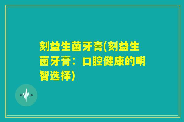 刻益生菌牙膏(刻益生菌牙膏:口腔健康的明智选择) 刻益生菌牙膏(刻益生菌牙膏:口腔健康的明智选择)