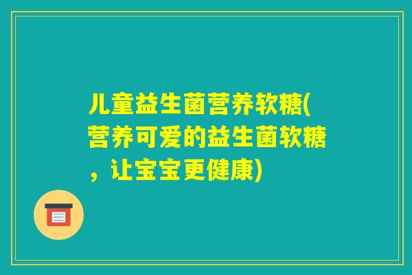 儿童益生菌营养软糖(营养可爱的益生菌软糖，让宝宝更健康)