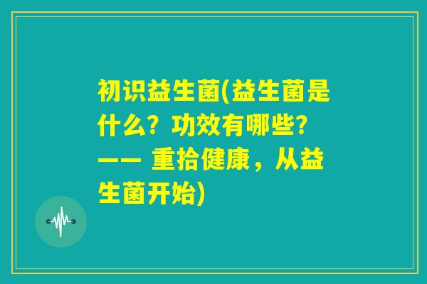 初识益生菌(益生菌是什么？功效有哪些？ —— 重拾健康，从益生菌开始)