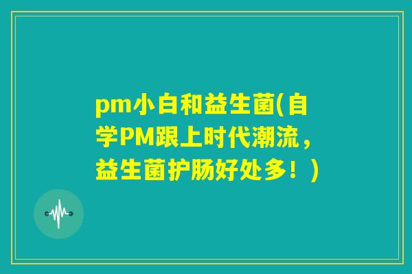 pm小白和益生菌(自学PM跟上时代潮流，益生菌护肠好处多！)