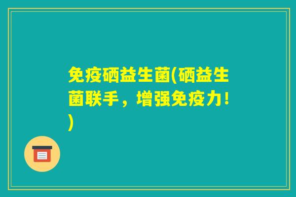 免疫硒益生菌(硒益生菌联手，增强免疫力！)