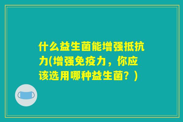 什么益生菌能增强抵抗力(增强免疫力，你应该选用哪种益生菌？)