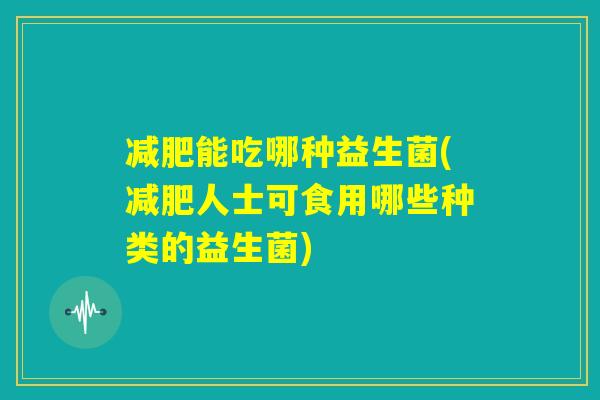 减肥能吃哪种益生菌(减肥人士可食用哪些种类的益生菌)