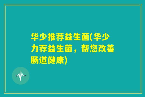 华少推荐益生菌(华少力荐益生菌，帮您改善肠道健康)