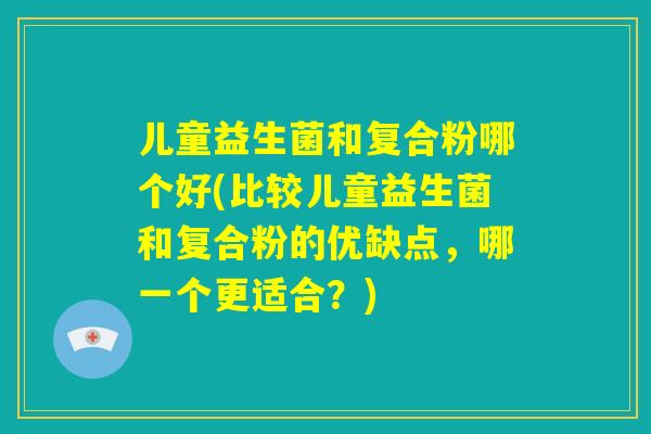儿童益生菌和复合粉哪个好(比较儿童益生菌和复合粉的优缺点,哪一个更适合?) 儿童益生菌和复合粉哪个好(比较儿童益生菌和复合粉的优缺点,哪一个更适合?)
