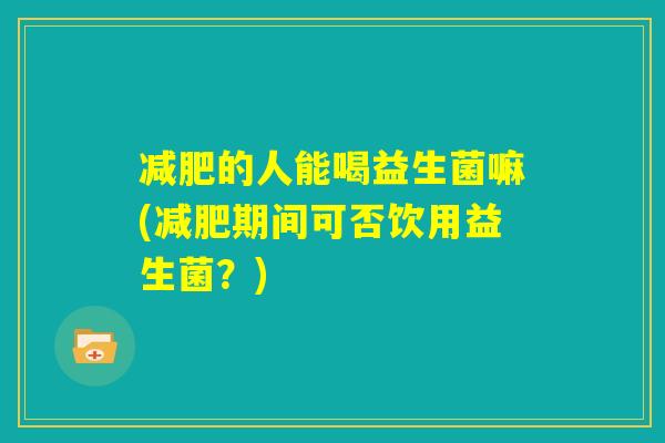 减肥的人能喝益生菌嘛(减肥期间可否饮用益生菌?) 减肥的人能喝益生菌嘛(减肥期间可否饮用益生菌?)