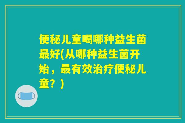 便秘儿童喝哪种益生菌最好(从哪种益生菌开始，最有效治疗便秘儿童？)
