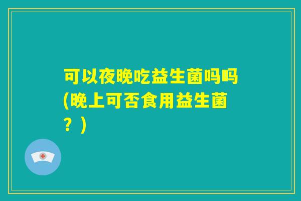 可以夜晚吃益生菌吗吗(晚上可否食用益生菌？)