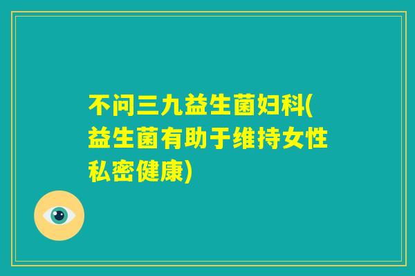不问三九益生菌妇科(益生菌有助于维持女性私密健康)