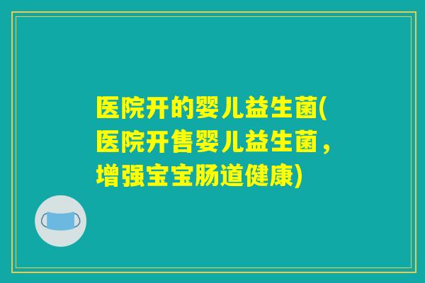 医院开的婴儿益生菌(医院开售婴儿益生菌，增强宝宝肠道健康)