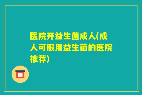 医院开益生菌成人(成人可服用益生菌的医院推荐) 医院开益生菌成人(成人可服用益生菌的医院推荐)