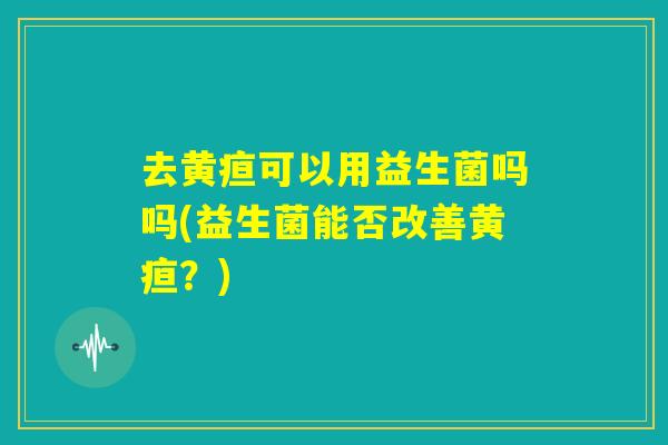 去黄疸可以用益生菌吗吗(益生菌能否改善黄疸？)