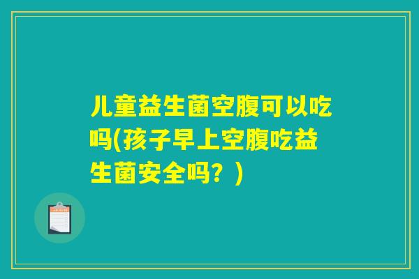 儿童益生菌空腹可以吃吗(孩子早上空腹吃益生菌安全吗？)