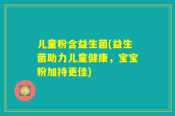 儿童粉含益生菌(益生菌助力儿童健康，宝宝粉加持更佳)