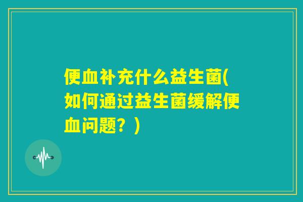 便血补充什么益生菌(如何通过益生菌缓解便血问题？)