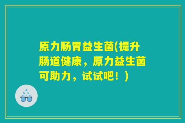 原力肠胃益生菌(提升肠道健康，原力益生菌可助力，试试吧！)