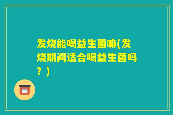 发烧能喝益生菌嘛(发烧期间适合喝益生菌吗？)
