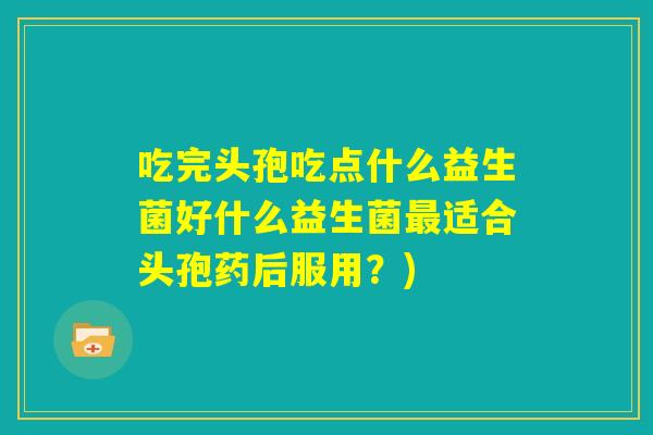 吃完头孢吃点什么益生菌好什么益生菌最适合头孢药后服用?) 吃完头孢吃点什么益生菌好什么益生菌最适合头孢药后服用?)