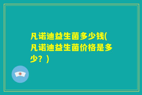 凡诺迪益生菌多少钱(凡诺迪益生菌价格是多少?) 凡诺迪益生菌多少钱(凡诺迪益生菌价格是多少?)