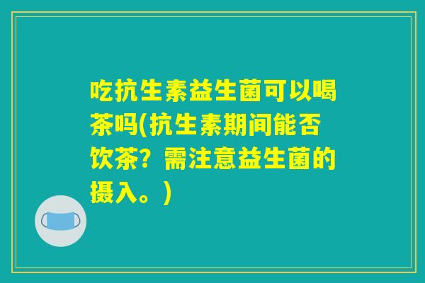 吃抗生素益生菌可以喝茶吗(抗生素期间能否饮茶?需注意益生菌的摄入。) 吃抗生素益生菌可以喝茶吗(抗生素期间能否饮茶?需注意益生菌的摄入。)