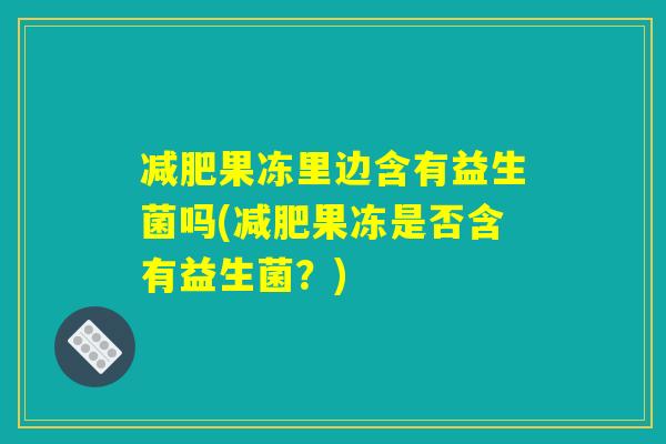 减肥果冻里边含有益生菌吗(减肥果冻是否含有益生菌?) 减肥果冻里边含有益生菌吗(减肥果冻是否含有益生菌?)